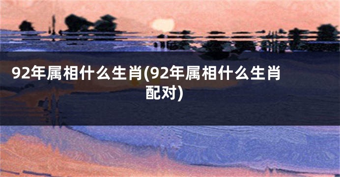 92年属相什么生肖(92年属相什么生肖配对)