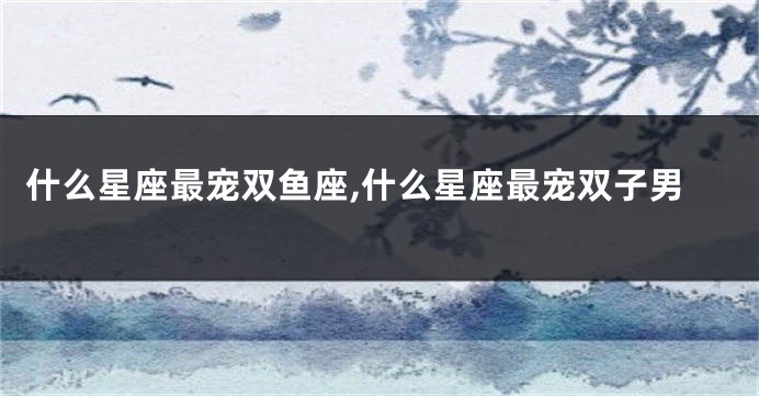 什么星座最宠双鱼座,什么星座最宠双子男