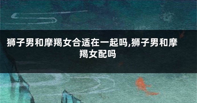 狮子男和摩羯女合适在一起吗,狮子男和摩羯女配吗