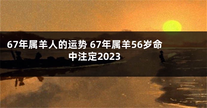 67年属羊人的运势 67年属羊56岁命中注定2023