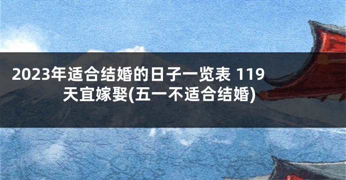 2023年适合结婚的日子一览表 119天宜嫁娶(五一不适合结婚)