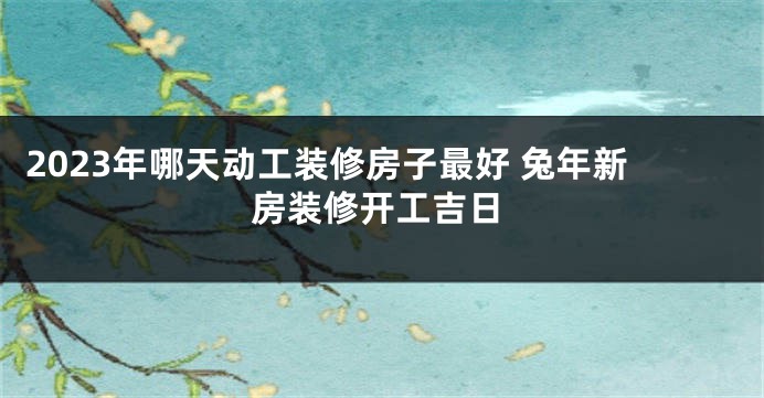 2023年哪天动工装修房子最好 兔年新房装修开工吉日