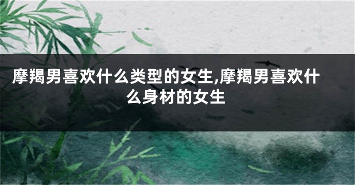 摩羯男喜欢什么类型的女生,摩羯男喜欢什么身材的女生