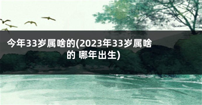 今年33岁属啥的(2023年33岁属啥的 哪年出生)
