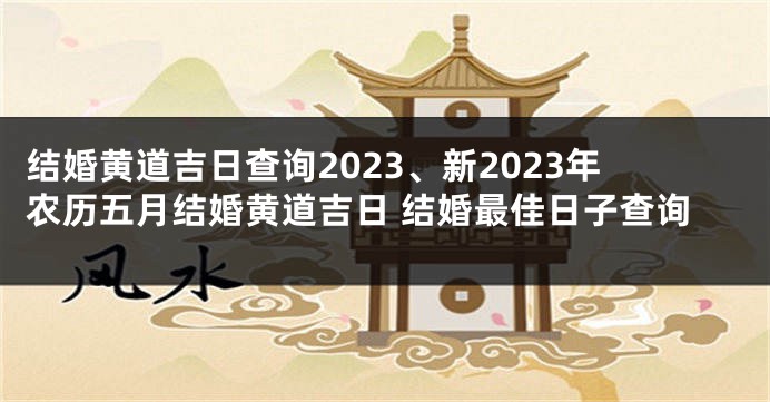 结婚黄道吉日查询2023、新2023年农历五月结婚黄道吉日 结婚最佳日子查询