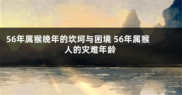 56年属猴晚年的坎坷与困境 56年属猴人的灾难年龄