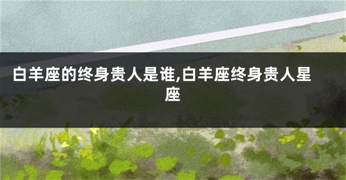 白羊座的终身贵人是谁,白羊座终身贵人星座