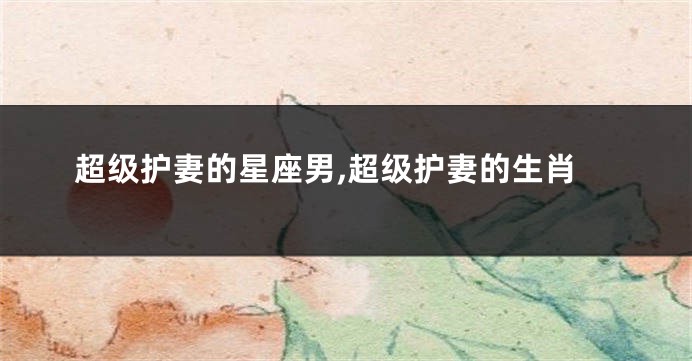 超级护妻的星座男,超级护妻的生肖
