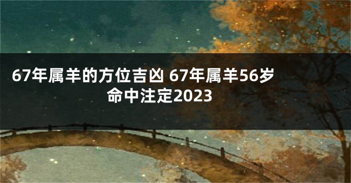67年属羊的方位吉凶 67年属羊56岁命中注定2023