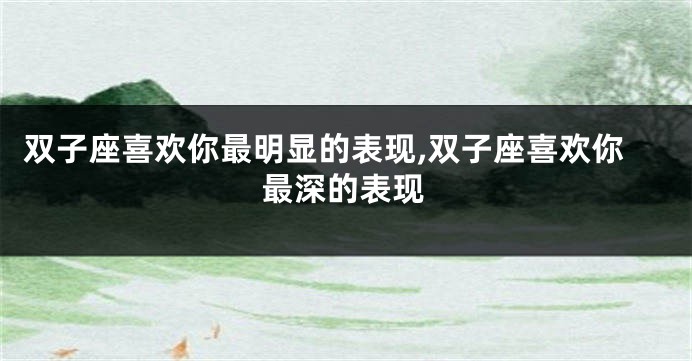 双子座喜欢你最明显的表现,双子座喜欢你最深的表现