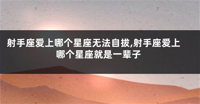 射手座爱上哪个星座无法自拔,射手座爱上哪个星座就是一辈子