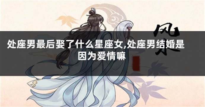处座男最后娶了什么星座女,处座男结婚是因为爱情嘛