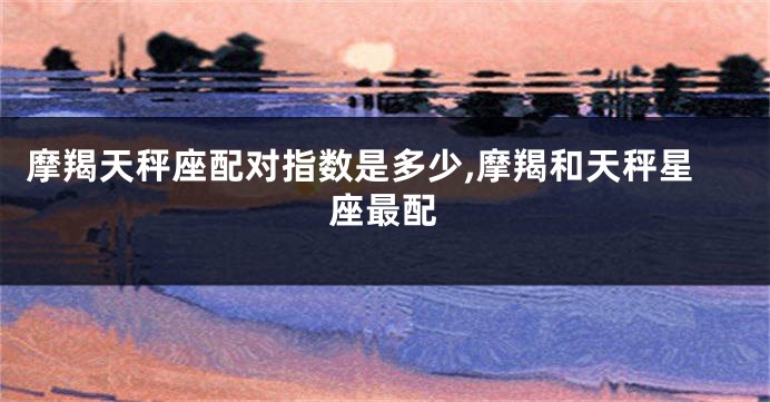 摩羯天秤座配对指数是多少,摩羯和天秤星座最配