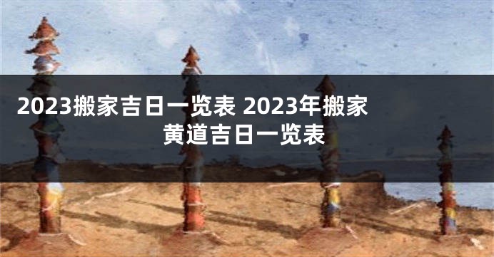 2023搬家吉日一览表 2023年搬家黄道吉日一览表