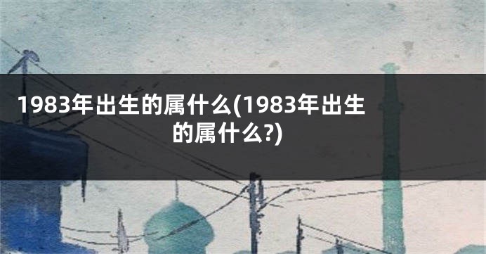1983年出生的属什么(1983年出生的属什么?)