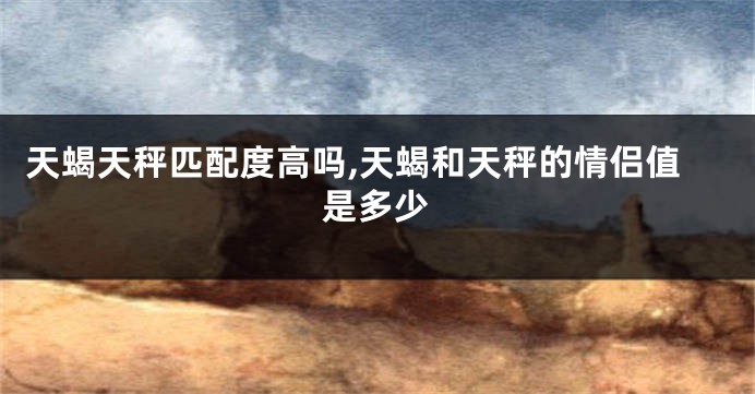 天蝎天秤匹配度高吗,天蝎和天秤的情侣值是多少