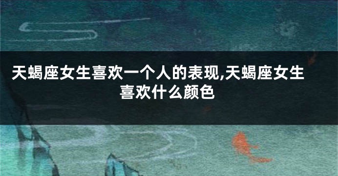 天蝎座女生喜欢一个人的表现,天蝎座女生喜欢什么颜色