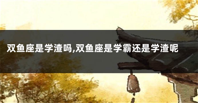 双鱼座是学渣吗,双鱼座是学霸还是学渣呢