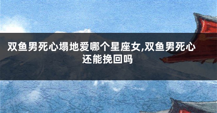 双鱼男死心塌地爱哪个星座女,双鱼男死心还能挽回吗
