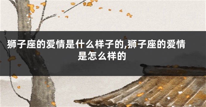 狮子座的爱情是什么样子的,狮子座的爱情是怎么样的