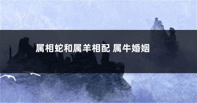 属相蛇和属羊相配 属牛婚姻
