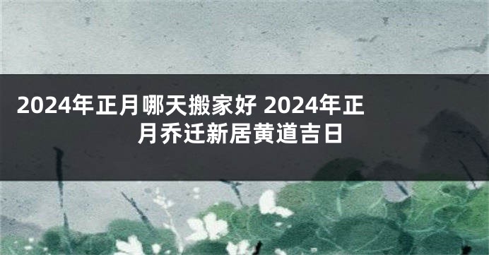 2024年正月哪天搬家好 2024年正月乔迁新居黄道吉日