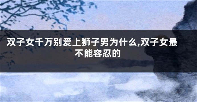 双子女千万别爱上狮子男为什么,双子女最不能容忍的