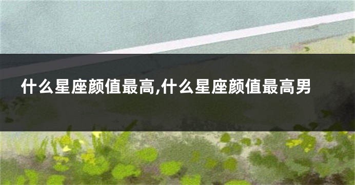 什么星座颜值最高,什么星座颜值最高男
