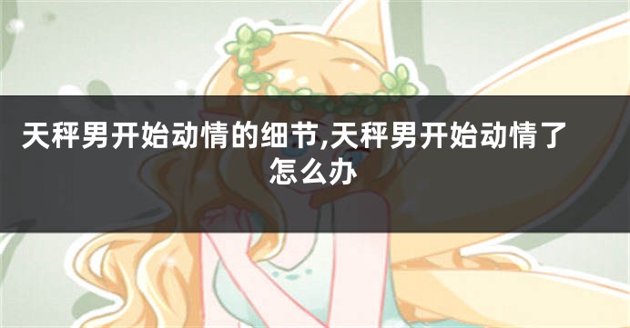 天秤男开始动情的细节,天秤男开始动情了怎么办
