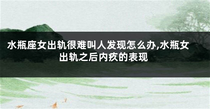 水瓶座女出轨很难叫人发现怎么办,水瓶女出轨之后内疚的表现