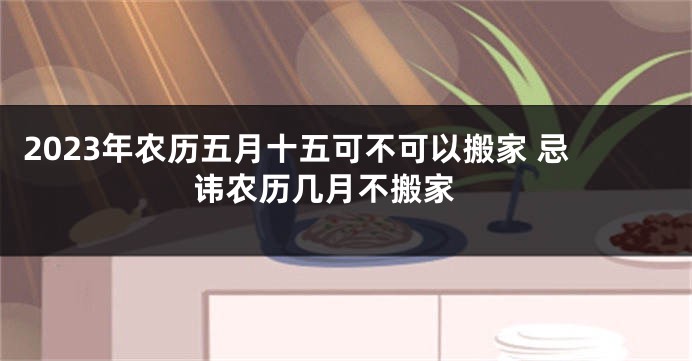 2023年农历五月十五可不可以搬家 忌讳农历几月不搬家 