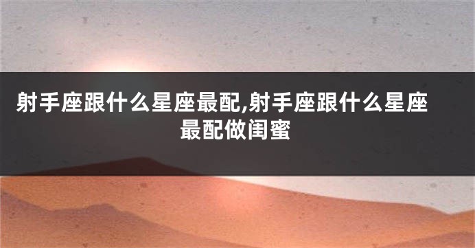 射手座跟什么星座最配,射手座跟什么星座最配做闺蜜