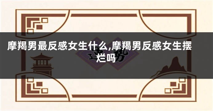 摩羯男最反感女生什么,摩羯男反感女生摆烂吗