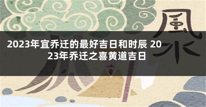 2023年宜乔迁的最好吉日和时辰 2023年乔迁之喜黄道吉日