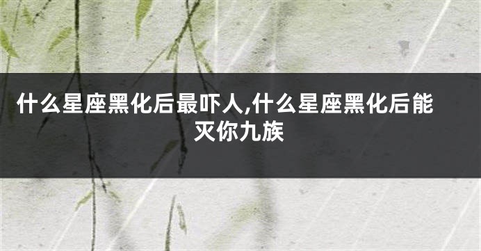 什么星座黑化后最吓人,什么星座黑化后能灭你九族