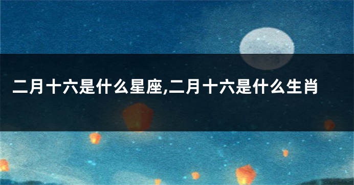 二月十六是什么星座,二月十六是什么生肖