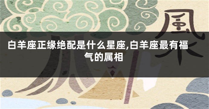 白羊座正缘绝配是什么星座,白羊座最有福气的属相