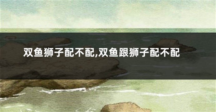 双鱼狮子配不配,双鱼跟狮子配不配
