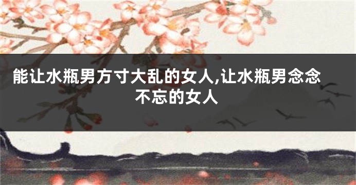 能让水瓶男方寸大乱的女人,让水瓶男念念不忘的女人
