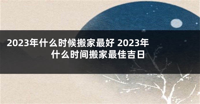 2023年什么时候搬家最好 2023年什么时间搬家最佳吉日