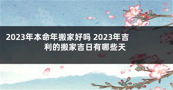 2023年本命年搬家好吗 2023年吉利的搬家吉日有哪些天