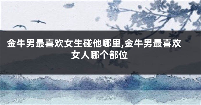 金牛男最喜欢女生碰他哪里,金牛男最喜欢女人哪个部位