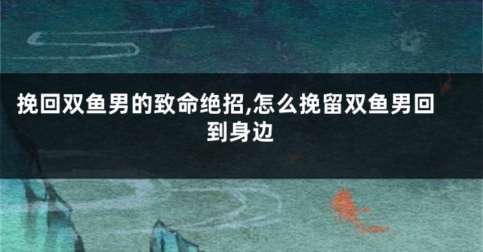 挽回双鱼男的致命绝招,怎么挽留双鱼男回到身边