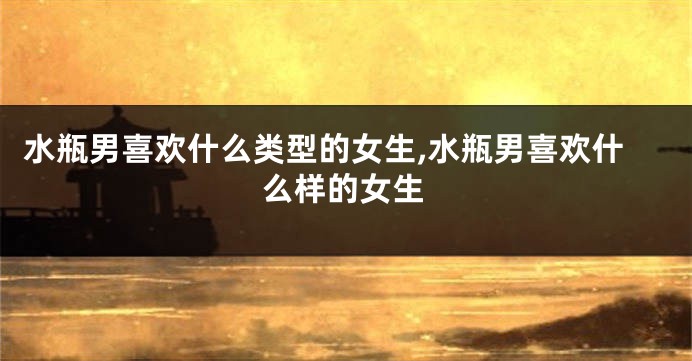 水瓶男喜欢什么类型的女生,水瓶男喜欢什么样的女生