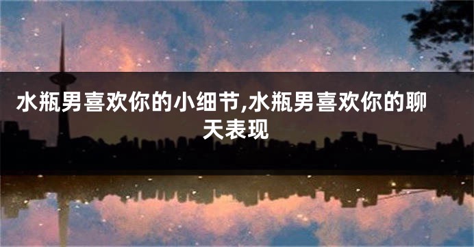 水瓶男喜欢你的小细节,水瓶男喜欢你的聊天表现
