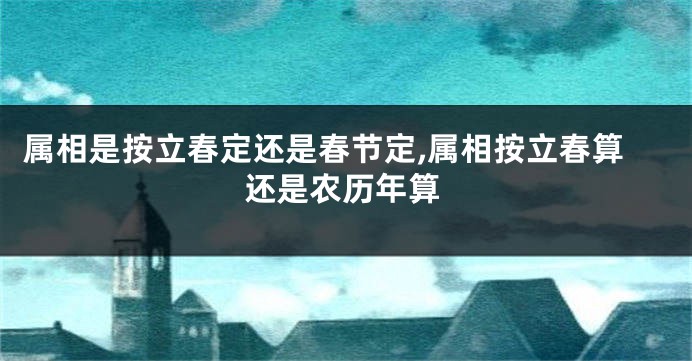 属相是按立春定还是春节定,属相按立春算还是农历年算