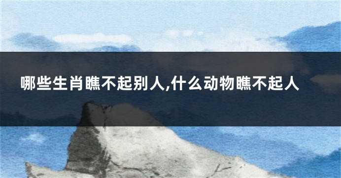 哪些生肖瞧不起别人,什么动物瞧不起人