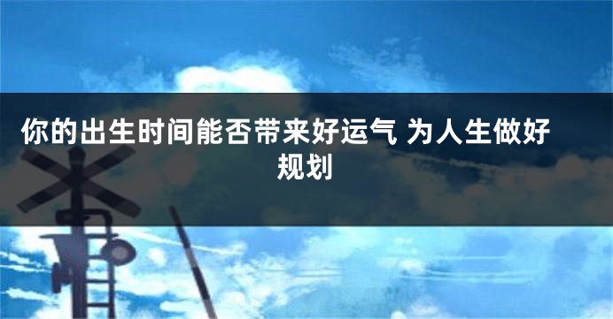 你的出生时间能否带来好运气 为人生做好规划
