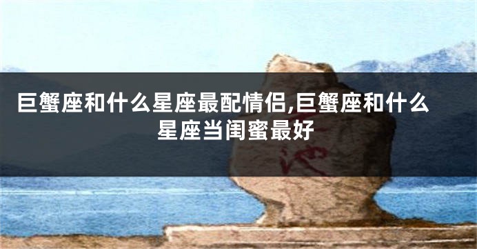 巨蟹座和什么星座最配情侣,巨蟹座和什么星座当闺蜜最好