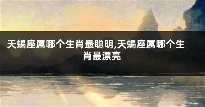 天蝎座属哪个生肖最聪明,天蝎座属哪个生肖最漂亮